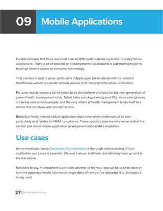 Mobile Applications09
Pundits estimate that there are more than 40,000 health-related applications in AppStores
everywhere. That’s a lot of apps for an industry that by all accounts is just starting to get its
bearings when it comes to consumer technology.
That number is sure to grow, particularly if Apple goes full on ahead with its rumored
Healthbook—which is a health-related version of its integrated Passbook application.
For sure, mobile makes a ton of sense to be the platform of choice for the next generation of
patient health management tools. Tablet sales are skyrocketing past PCs, more smartphones
are being sold to more people, and the very notion of health management lends itself to a
device that you have with you all the time.
Building a health-related mobile application does have some challenges of its own,
particularly as it relates to HIPAA compliance. These special cases are why we’ve added this
section just about mobile application development and HIPAA compliance.
Use cases
As we mentioned under Developer Considerations a thorough understanding of your
application use cases is essential. We won’t rehash it all here, but definitely read up on it in
the link above.
Needless to say, it’s important to consider whether or not your app will be used to store or
transmit protected health information, regardless of how you’ve designed it or anticipate it
being used.
27 Mobile Applications
 