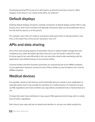 32 Wearable Applications
Proactively pushing PHI as part of an alert opens up all sorts of privacy concerns. What
happens if the device is on a desk at the office, for instance?
Default displays
Similarly default displays should be carefully considered. A default display contain PHI is a big
privacy issue. Even more mundane and typically anonymous data can be troublesome due to
the fact that the device is on the person.
For example, heart rate isn’t really an anonymous data point when it’s being tracked in real
time on the watch face of the person wearing it, now is it?
APIs and data sharing
One of the most exciting aspects of wearables may be in patient health management and
compliance (e.g. does the patient get their exercise in per the doctor’s orders?) In order
for these apps to be used efficiently in this use case they need to talk seamlessly with the
applications and software being run by covered entities.
Covered entities and their business associates are required by law to be HIPAA compliant,
so any application hoping to connect to one of these entities as part of patient care must be
HIPAA compliant.
Medical devices
It is possible, based on the features and functionality that you include in your application or
wearable device that it may actually be classified as a medical device. It’s important to look
up FDA regulations and check whether your app will be considered to be a medical device or
not.
If it does fall under those definitions it may require FDA approval which brings with it a whole
host of further regulations.
Don’t launch your app until you’ve determined whether or not you are safely outside the
 