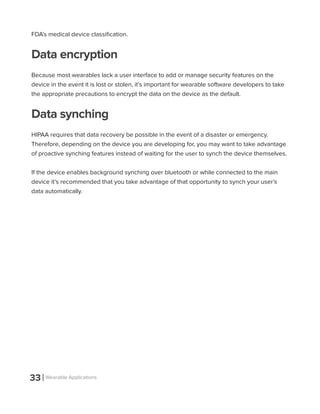33 Wearable Applications
FDA’s medical device classification.
Data encryption
Because most wearables lack a user interface to add or manage security features on the
device in the event it is lost or stolen, it’s important for wearable software developers to take
the appropriate precautions to encrypt the data on the device as the default.
Data synching
HIPAA requires that data recovery be possible in the event of a disaster or emergency.
Therefore, depending on the device you are developing for, you may want to take advantage
of proactive synching features instead of waiting for the user to synch the device themselves.
If the device enables background synching over bluetooth or while connected to the main
device it’s recommended that you take advantage of that opportunity to synch your user’s
data automatically.
 