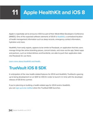 Apple HealthKit and iOS 811
Apple is reportedly set to announce iOS 8 as part of their World Wide Developers Conference
(WWDC). One of the expected software elements of iOS 8 is HealthKit, a centralized location
of health management information such as sleep records, emergency contact information,
hydration and more.
HealthKit, from early reports, appears to be similar to Passbook, an application that lets users
manage things like airline boarding passes, concert tickets, and more via the app. Select apps
and partners, such as United Airlines and Eventbrite, are able to push their application data
into Passbook for use there.
Learn more about HealthKit and Health.
TrueVault iOS 8 SDK
In anticipation of the new health-related features for iOS 8 and HealthKit, TrueVault is gearing
up to being development on an SDK for iOS 8 in order to launch it in time with the developer
release of iOS 8 this summer.
If you’re planning on building a health-related app for iOS 8 and/or HealthKit,
you can sign up to be notified when the TrueVault SDK launches.
34 Apple HealthKit and iOS 8
 