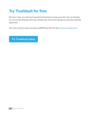 38 About TrueVault
Try TrueVault for free
We have a free, no credit card required trial that lasts as long as you like. You can develop
on it at no cost. Only pay when you activate your account by signing our business associate
agreement.
Once live, pricing is pay-as-you-go, just $0.001 per API call. See pricing examples here.
Try TrueVault today
 