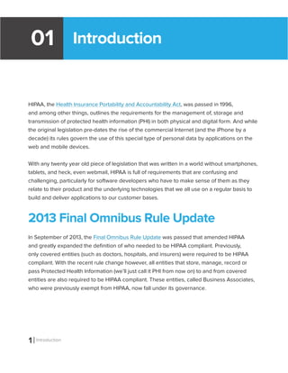 1 Introduction
01
HIPAA, the Health Insurance Portability and Accountability Act, was passed in 1996,
and among other things, outlines the requirements for the management of, storage and
transmission of protected health information (PHI) in both physical and digital form. And while
the original legislation pre-dates the rise of the commercial Internet (and the iPhone by a
decade) its rules govern the use of this special type of personal data by applications on the
web and mobile devices.
With any twenty year old piece of legislation that was written in a world without smartphones,
tablets, and heck, even webmail, HIPAA is full of requirements that are confusing and
challenging, particularly for software developers who have to make sense of them as they
relate to their product and the underlying technologies that we all use on a regular basis to
build and deliver applications to our customer bases.
2013 Final Omnibus Rule Update
In September of 2013, the Final Omnibus Rule Update was passed that amended HIPAA
and greatly expanded the definition of who needed to be HIPAA compliant. Previously,
only covered entities (such as doctors, hospitals, and insurers) were required to be HIPAA
compliant. With the recent rule change however, all entities that store, manage, record or
pass Protected Health Information (we’ll just call it PHI from now on) to and from covered
entities are also required to be HIPAA compliant. These entities, called Business Associates,
who were previously exempt from HIPAA, now fall under its governance.
Introduction
 