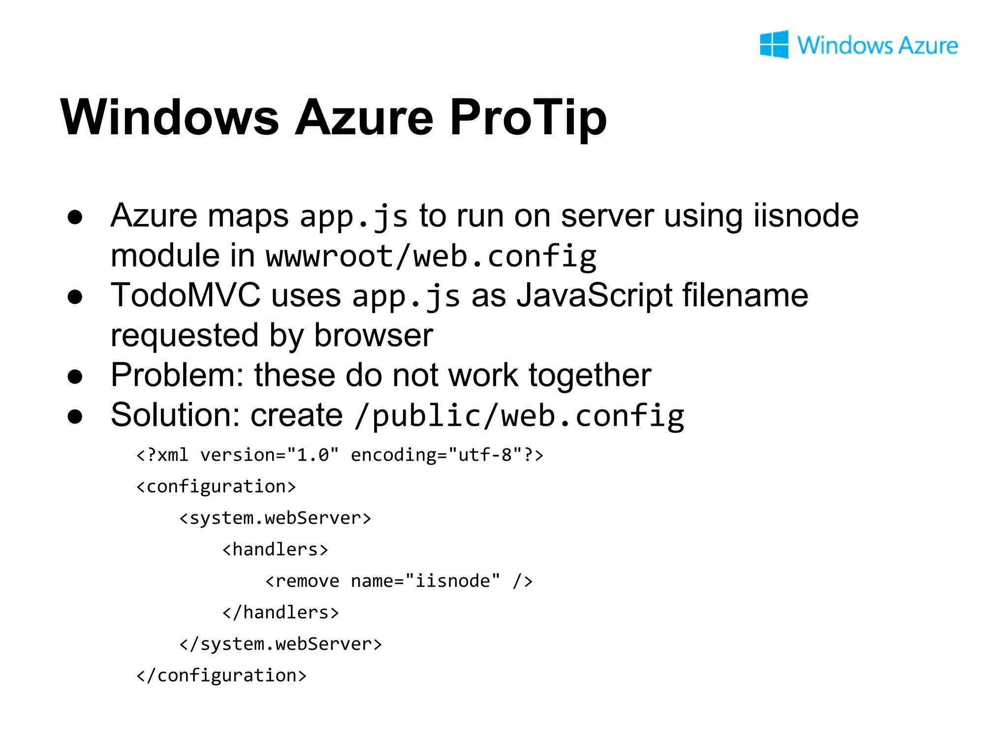 Windows Azure ProTip
● Azure maps app.js to run on server using iisnode
module in wwwroot/web.config
● TodoMVC uses app.js as JavaScript filename
requested by browser
● Problem: these do not work together
● Solution: create /public/web.config
<?xml version="1.0" encoding="utf-8"?>
<configuration>
<system.webServer>
<handlers>
<remove name="iisnode" />
</handlers>
</system.webServer>
</configuration>

 