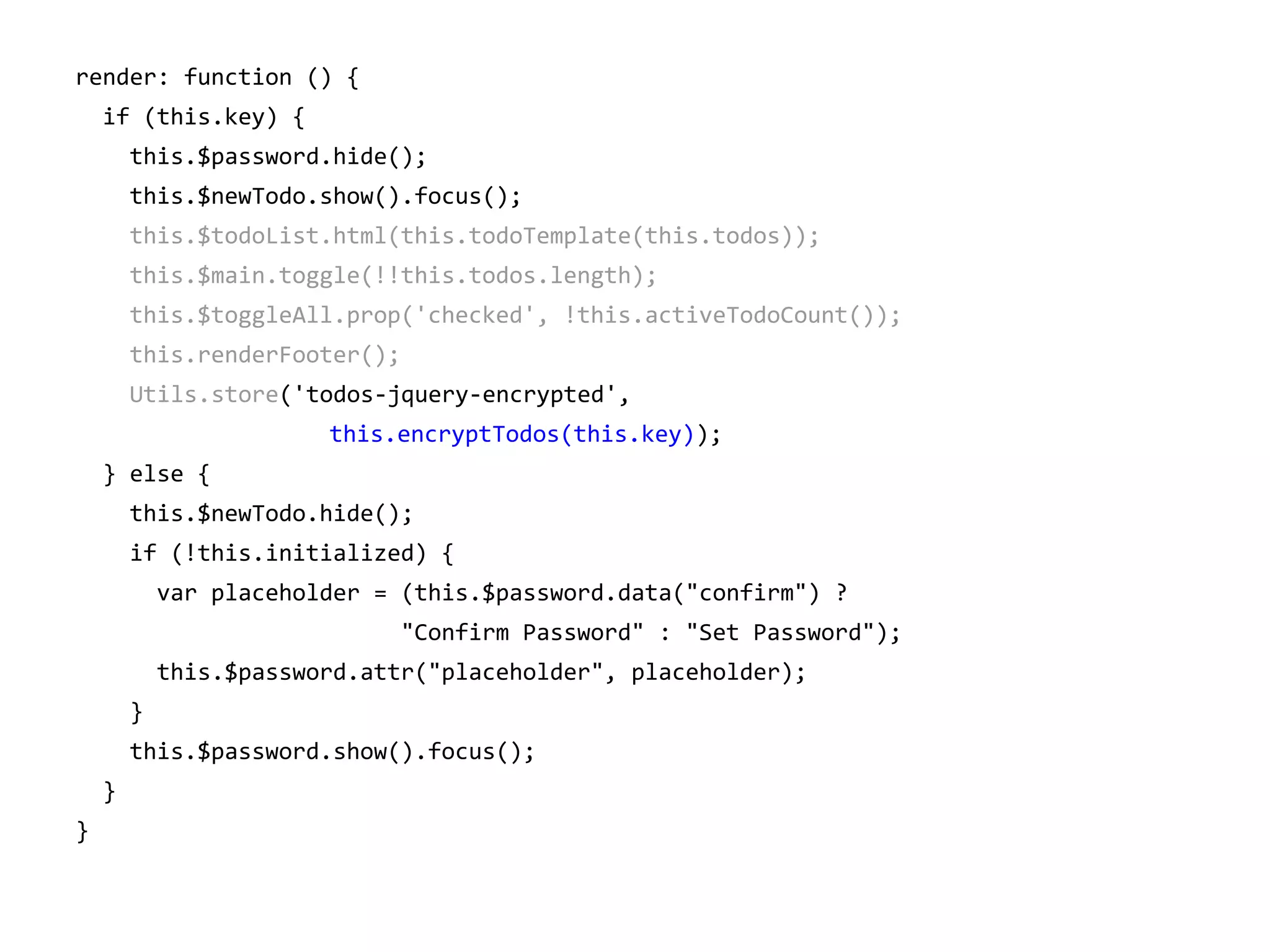 render: function () {
if (this.key) {
this.$password.hide();
this.$newTodo.show().focus();
this.$todoList.html(this.todoTemplate(this.todos));
this.$main.toggle(!!this.todos.length);
this.$toggleAll.prop('checked', !this.activeTodoCount());
this.renderFooter();
Utils.store('todos-jquery-encrypted',
this.encryptTodos(this.key));
} else {
this.$newTodo.hide();
if (!this.initialized) {
var placeholder = (this.$password.data("confirm") ?
"Confirm Password" : "Set Password");
this.$password.attr("placeholder", placeholder);
}
this.$password.show().focus();
}
}

 