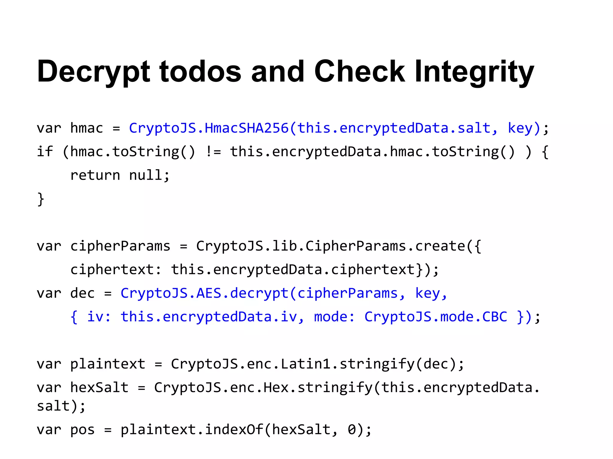 Decrypt todos and Check Integrity
var hmac = CryptoJS.HmacSHA256(this.encryptedData.salt, key);
if (hmac.toString() != this.encryptedData.hmac.toString() ) {
return null;
}
var cipherParams = CryptoJS.lib.CipherParams.create({
ciphertext: this.encryptedData.ciphertext});
var dec = CryptoJS.AES.decrypt(cipherParams, key,
{ iv: this.encryptedData.iv, mode: CryptoJS.mode.CBC });
var plaintext = CryptoJS.enc.Latin1.stringify(dec);
var hexSalt = CryptoJS.enc.Hex.stringify(this.encryptedData.
salt);
var pos = plaintext.indexOf(hexSalt, 0);

 