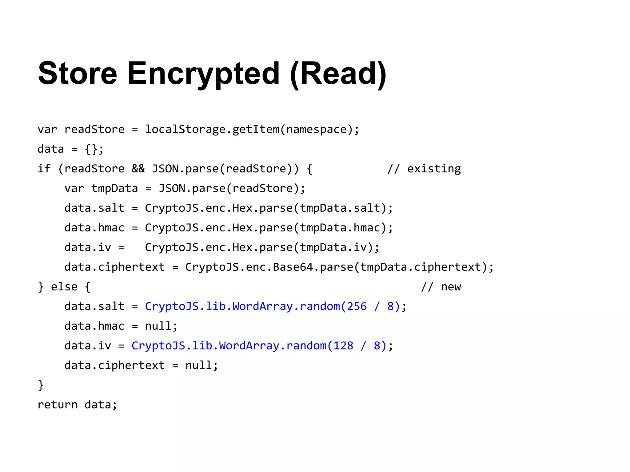 Store Encrypted (Read)
var readStore = localStorage.getItem(namespace);
data = {};
if (readStore && JSON.parse(readStore)) {

// existing

var tmpData = JSON.parse(readStore);
data.salt = CryptoJS.enc.Hex.parse(tmpData.salt);
data.hmac = CryptoJS.enc.Hex.parse(tmpData.hmac);
data.iv =

CryptoJS.enc.Hex.parse(tmpData.iv);

data.ciphertext = CryptoJS.enc.Base64.parse(tmpData.ciphertext);
} else {
data.salt = CryptoJS.lib.WordArray.random(256 / 8);
data.hmac = null;
data.iv = CryptoJS.lib.WordArray.random(128 / 8);
data.ciphertext = null;
}
return data;

// new

 