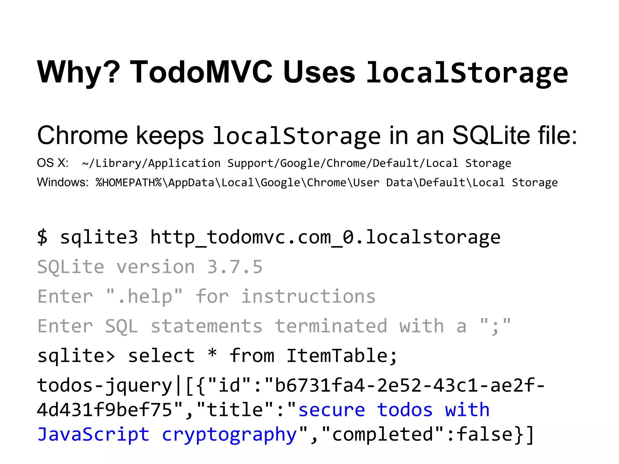 Why? TodoMVC Uses localStorage
Chrome keeps localStorage in an SQLite file:
OS X:

~/Library/Application Support/Google/Chrome/Default/Local Storage

Windows: %HOMEPATH%AppDataLocalGoogleChromeUser DataDefaultLocal Storage

$ sqlite3 http_todomvc.com_0.localstorage
SQLite version 3.7.5
Enter ".help" for instructions
Enter SQL statements terminated with a ";"
sqlite> select * from ItemTable;
todos-jquery|[{"id":"b6731fa4-2e52-43c1-ae2f4d431f9bef75","title":"secure todos with
JavaScript cryptography","completed":false}]

 