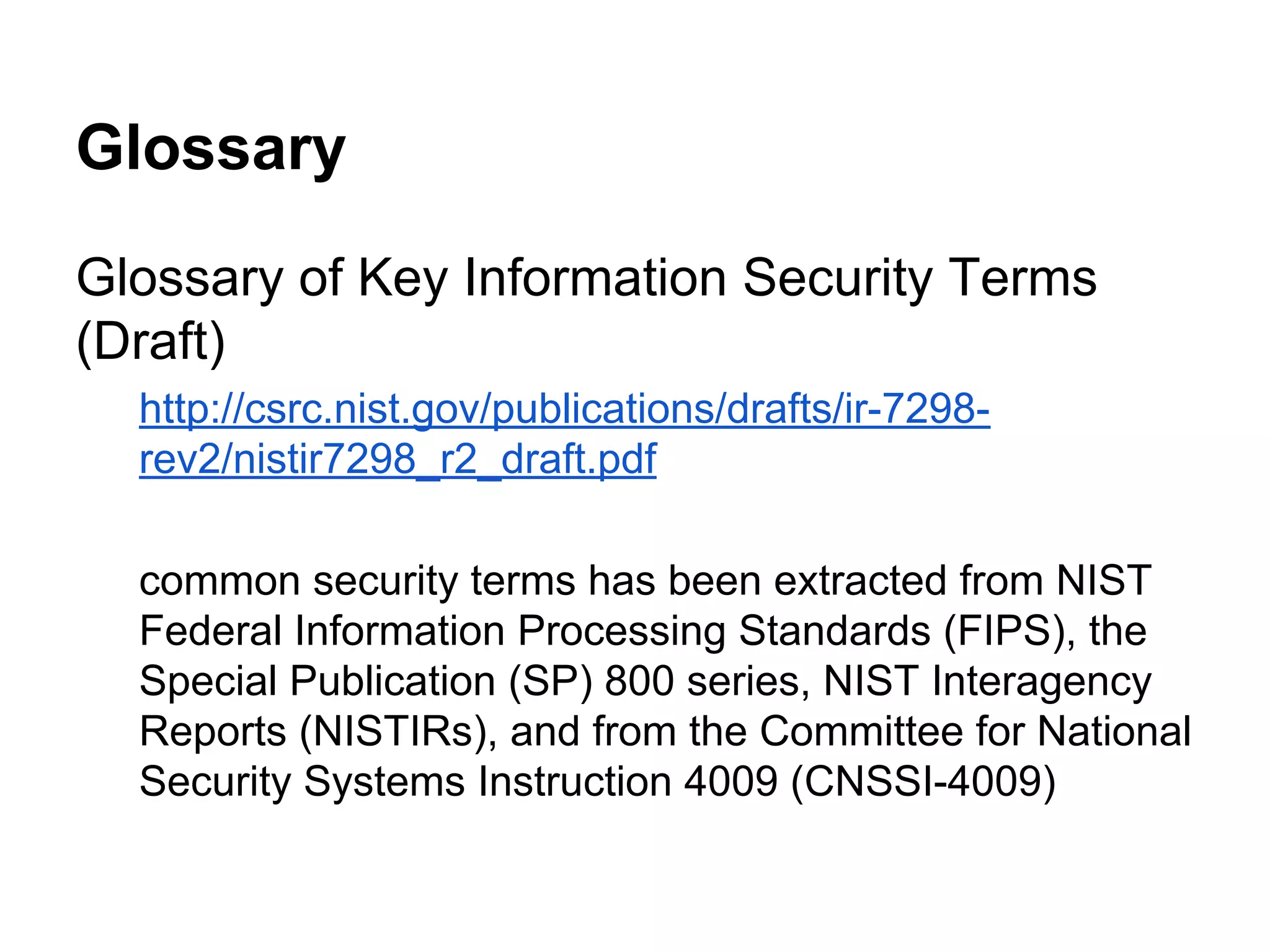 Glossary
Glossary of Key Information Security Terms
(Draft)
http://csrc.nist.gov/publications/drafts/ir-7298rev2/nistir7298_r2_draft.pdf
common security terms has been extracted from NIST
Federal Information Processing Standards (FIPS), the
Special Publication (SP) 800 series, NIST Interagency
Reports (NISTIRs), and from the Committee for National
Security Systems Instruction 4009 (CNSSI-4009)

 