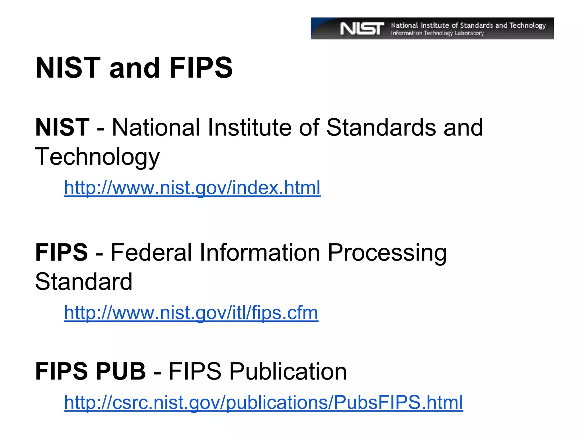 NIST and FIPS
NIST - National Institute of Standards and
Technology
http://www.nist.gov/index.html

FIPS - Federal Information Processing
Standard
http://www.nist.gov/itl/fips.cfm

FIPS PUB - FIPS Publication
http://csrc.nist.gov/publications/PubsFIPS.html

 
