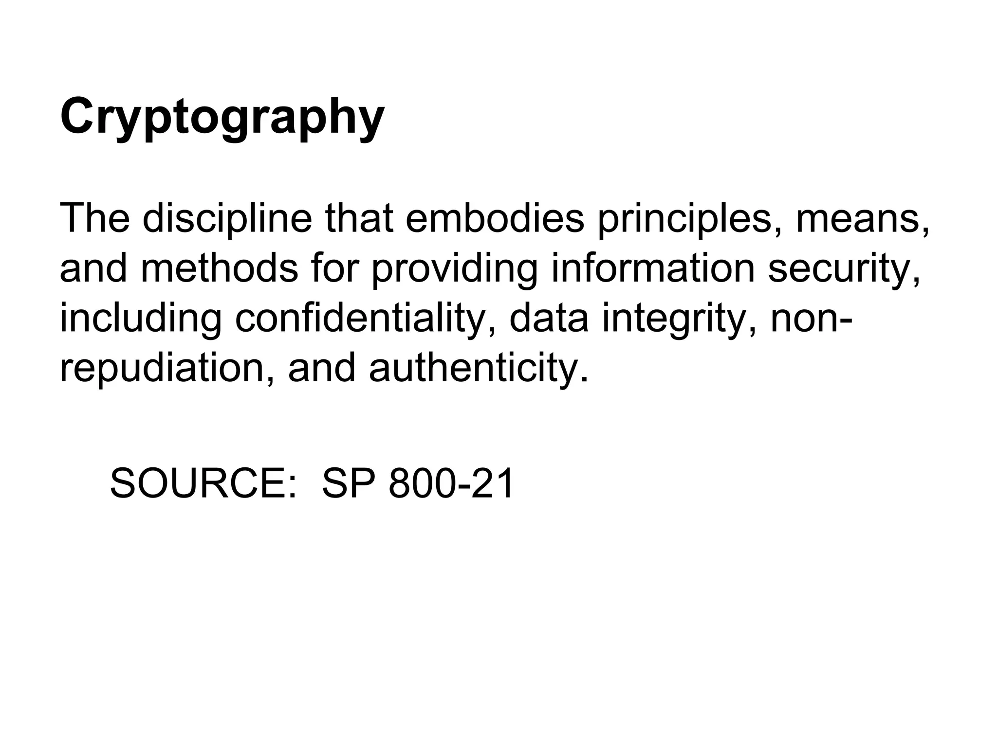 Cryptography
The discipline that embodies principles, means,
and methods for providing information security,
including confidentiality, data integrity, nonrepudiation, and authenticity.
SOURCE: SP 800-21

 