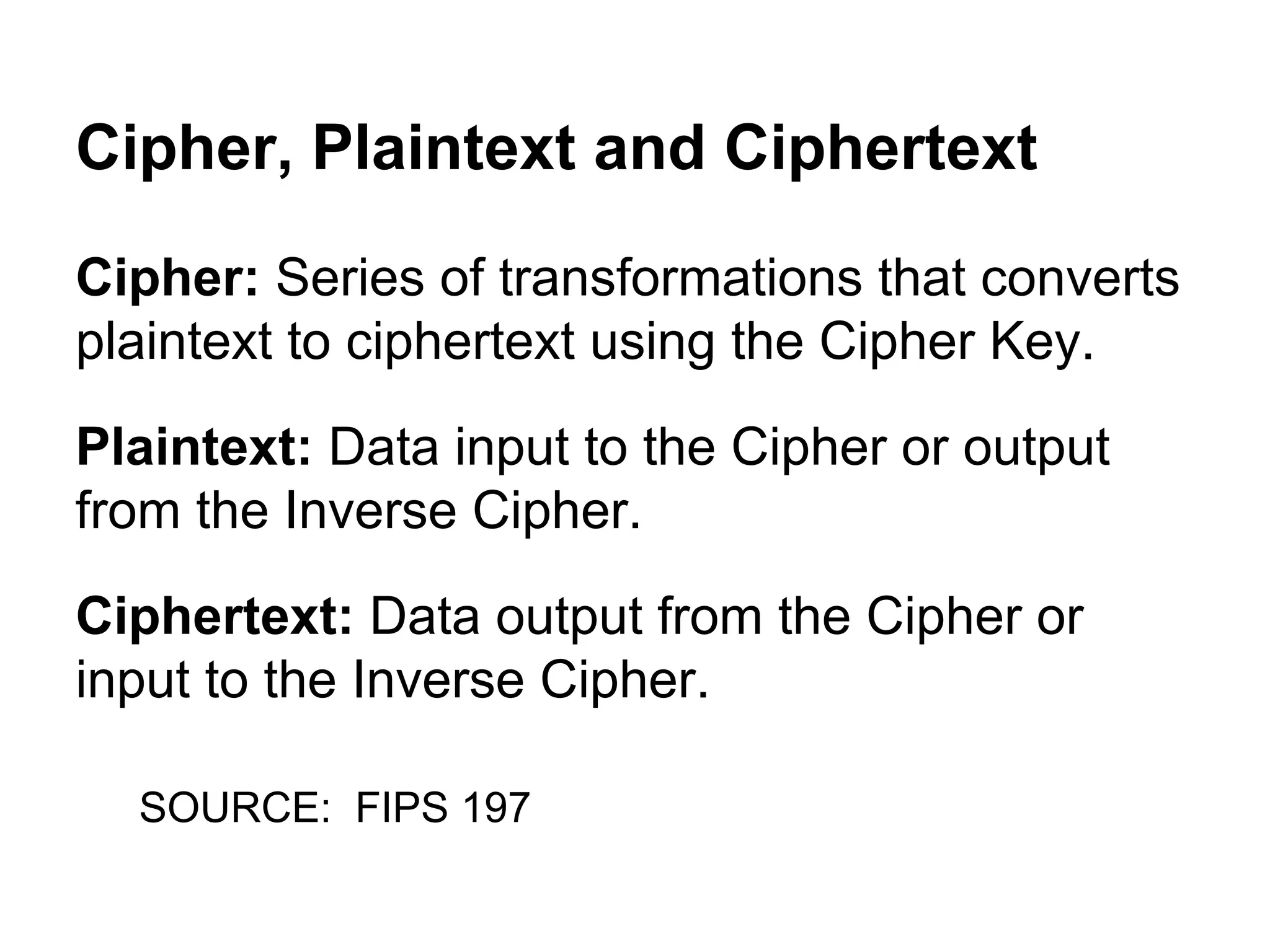 Cipher, Plaintext and Ciphertext
Cipher: Series of transformations that converts
plaintext to ciphertext using the Cipher Key.
Plaintext: Data input to the Cipher or output
from the Inverse Cipher.
Ciphertext: Data output from the Cipher or
input to the Inverse Cipher.
SOURCE: FIPS 197

 