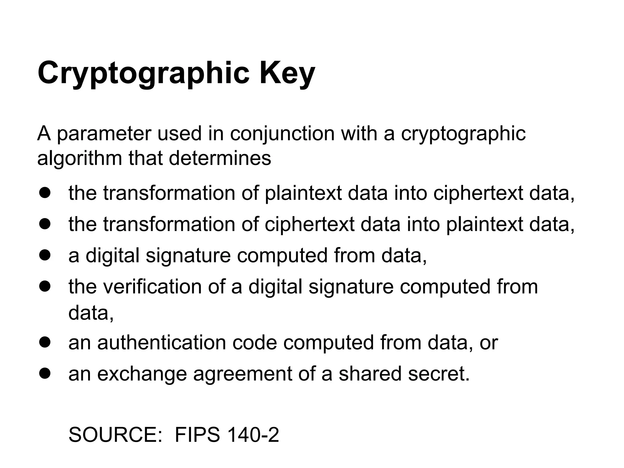 Cryptographic Key
A parameter used in conjunction with a cryptographic
algorithm that determines

●
●
●
●
●
●

the transformation of plaintext data into ciphertext data,
the transformation of ciphertext data into plaintext data,
a digital signature computed from data,
the verification of a digital signature computed from
data,
an authentication code computed from data, or
an exchange agreement of a shared secret.
SOURCE: FIPS 140-2

 
