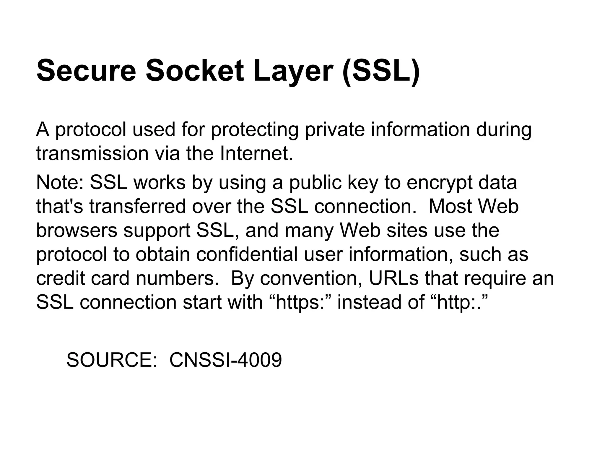 Secure Socket Layer (SSL)
A protocol used for protecting private information during
transmission via the Internet.
Note: SSL works by using a public key to encrypt data
that's transferred over the SSL connection. Most Web
browsers support SSL, and many Web sites use the
protocol to obtain confidential user information, such as
credit card numbers. By convention, URLs that require an
SSL connection start with “https:” instead of “http:.”
SOURCE: CNSSI-4009

 