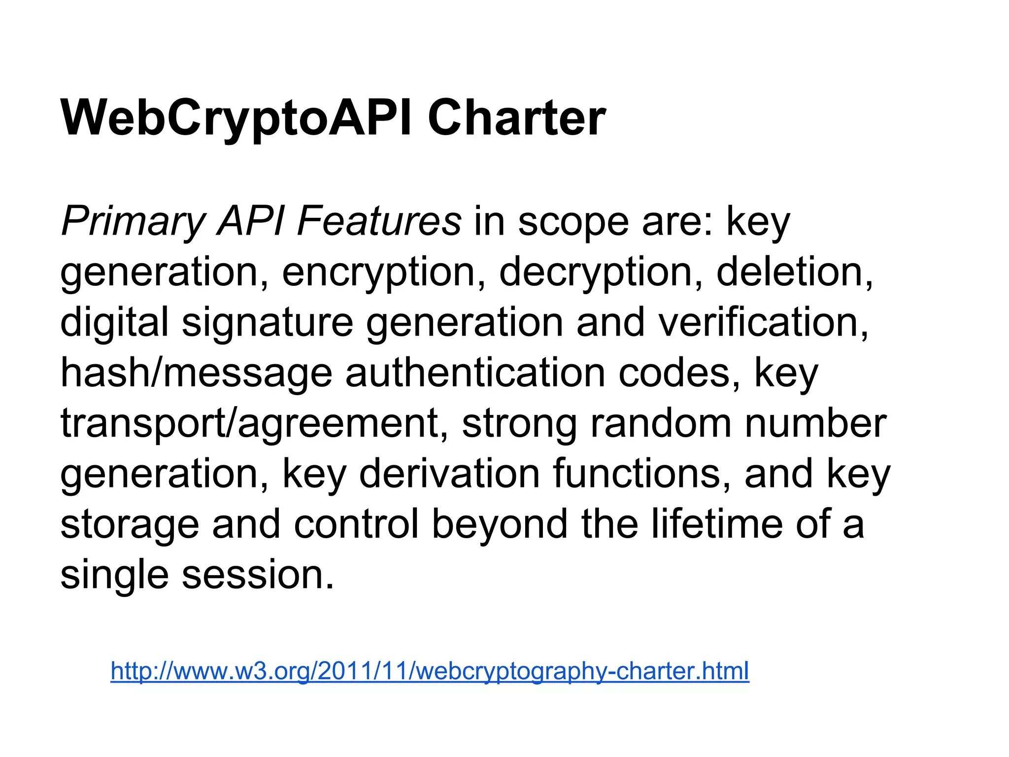 WebCryptoAPI Charter
Primary API Features in scope are: key
generation, encryption, decryption, deletion,
digital signature generation and verification,
hash/message authentication codes, key
transport/agreement, strong random number
generation, key derivation functions, and key
storage and control beyond the lifetime of a
single session.
http://www.w3.org/2011/11/webcryptography-charter.html

 