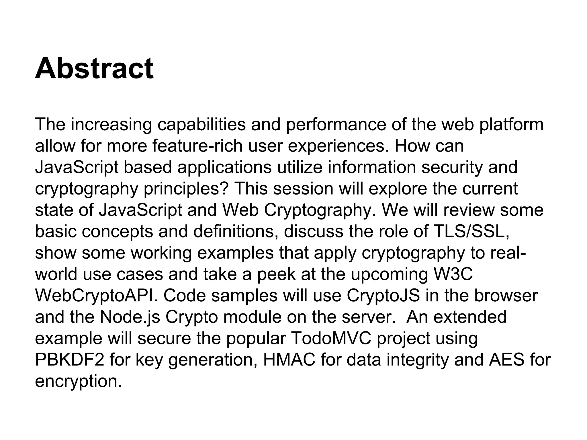 Abstract
The increasing capabilities and performance of the web platform
allow for more feature-rich user experiences. How can
JavaScript based applications utilize information security and
cryptography principles? This session will explore the current
state of JavaScript and Web Cryptography. We will review some
basic concepts and definitions, discuss the role of TLS/SSL,
show some working examples that apply cryptography to realworld use cases and take a peek at the upcoming W3C
WebCryptoAPI. Code samples will use CryptoJS in the browser
and the Node.js Crypto module on the server. An extended
example will secure the popular TodoMVC project using
PBKDF2 for key generation, HMAC for data integrity and AES for
encryption.

 