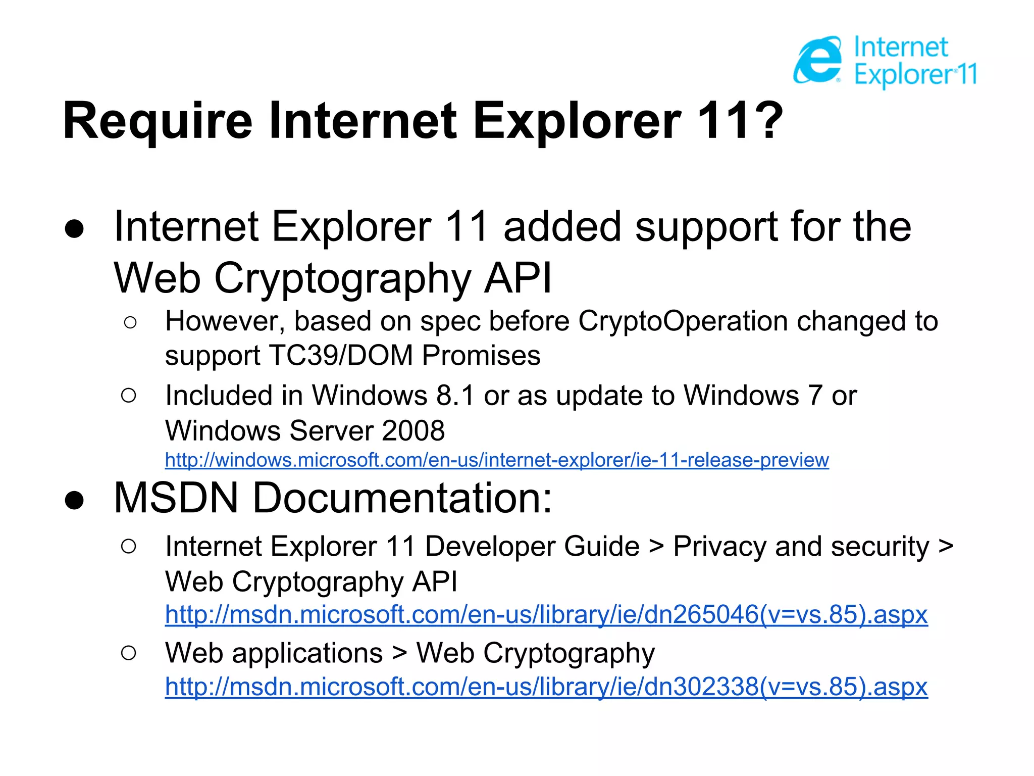 Require Internet Explorer 11?
● Internet Explorer 11 added support for the
Web Cryptography API
○ However, based on spec before CryptoOperation changed to
support TC39/DOM Promises
○ Included in Windows 8.1 or as update to Windows 7 or
Windows Server 2008
http://windows.microsoft.com/en-us/internet-explorer/ie-11-release-preview

● MSDN Documentation:
○ Internet Explorer 11 Developer Guide > Privacy and security >
Web Cryptography API
http://msdn.microsoft.com/en-us/library/ie/dn265046(v=vs.85).aspx

○ Web applications > Web Cryptography
http://msdn.microsoft.com/en-us/library/ie/dn302338(v=vs.85).aspx

 