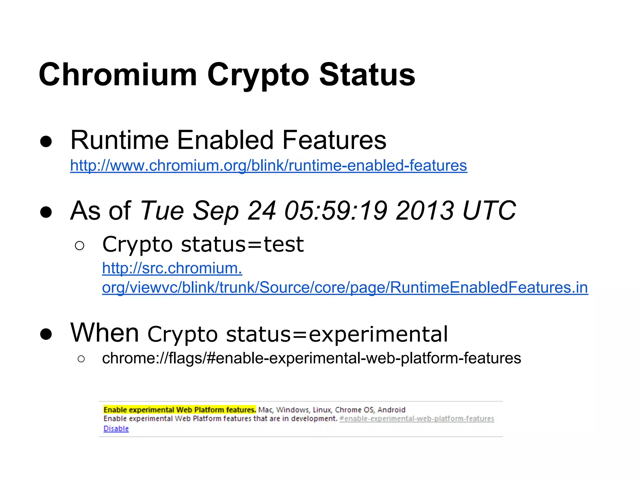 Chromium Crypto Status
● Runtime Enabled Features
http://www.chromium.org/blink/runtime-enabled-features

● As of Tue Sep 24 05:59:19 2013 UTC
○ Crypto status=test
http://src.chromium.
org/viewvc/blink/trunk/Source/core/page/RuntimeEnabledFeatures.in

● When Crypto status=experimental
○

chrome://flags/#enable-experimental-web-platform-features

 