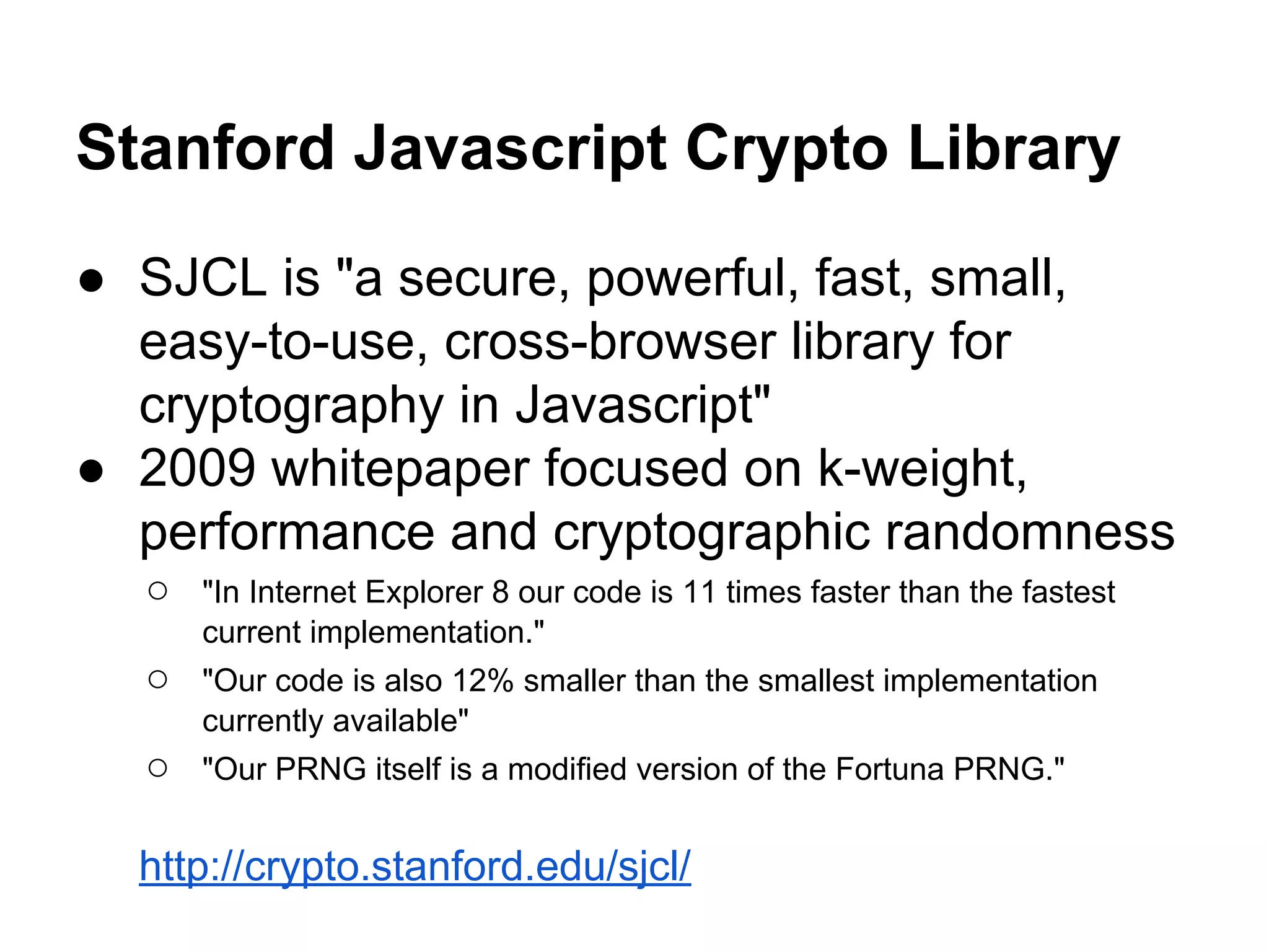 Stanford Javascript Crypto Library
● SJCL is "a secure, powerful, fast, small,
easy-to-use, cross-browser library for
cryptography in Javascript"
● 2009 whitepaper focused on k-weight,
performance and cryptographic randomness
○

"In Internet Explorer 8 our code is 11 times faster than the fastest
current implementation."

○

"Our code is also 12% smaller than the smallest implementation
currently available"

○

"Our PRNG itself is a modiﬁed version of the Fortuna PRNG."

http://crypto.stanford.edu/sjcl/

 
