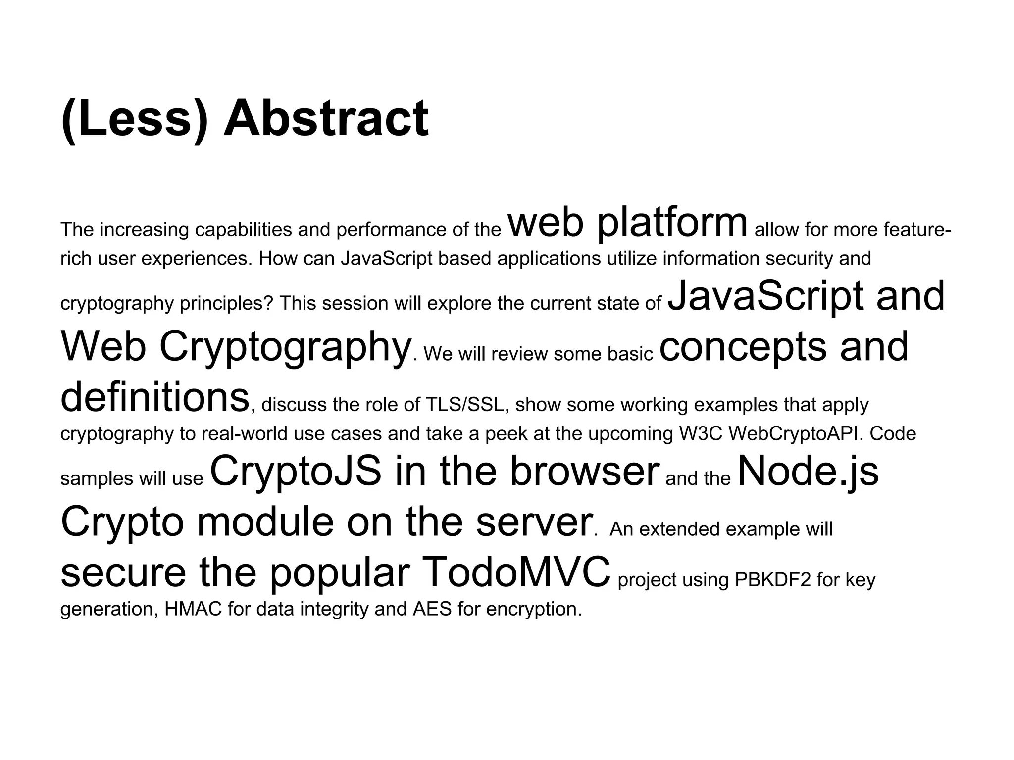 (Less) Abstract
web platform

The increasing capabilities and performance of the
allow for more featurerich user experiences. How can JavaScript based applications utilize information security and

JavaScript and
Web Cryptography. We will review some basic concepts and
definitions, discuss the role of TLS/SSL, show some working examples that apply
cryptography principles? This session will explore the current state of

cryptography to real-world use cases and take a peek at the upcoming W3C WebCryptoAPI. Code

CryptoJS in the browser and the Node.js
Crypto module on the server. An extended example will
secure the popular TodoMVC project using PBKDF2 for key
samples will use

generation, HMAC for data integrity and AES for encryption.

 