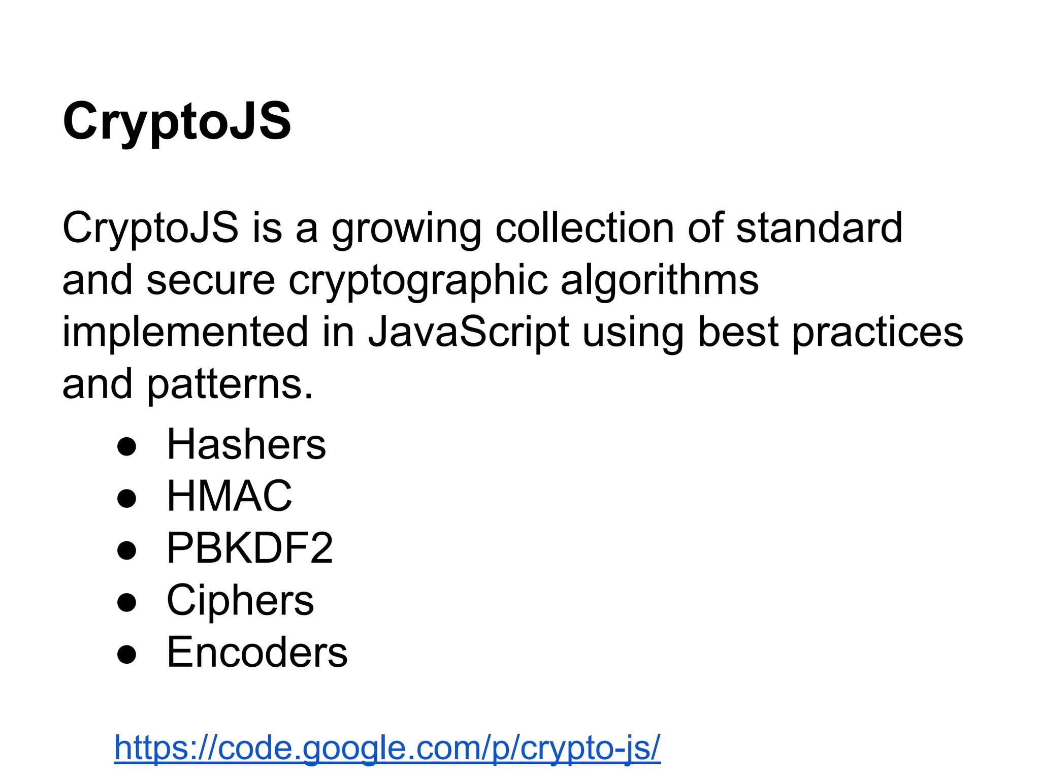 CryptoJS
CryptoJS is a growing collection of standard
and secure cryptographic algorithms
implemented in JavaScript using best practices
and patterns.
● Hashers
● HMAC
● PBKDF2
● Ciphers
● Encoders
https://code.google.com/p/crypto-js/

 