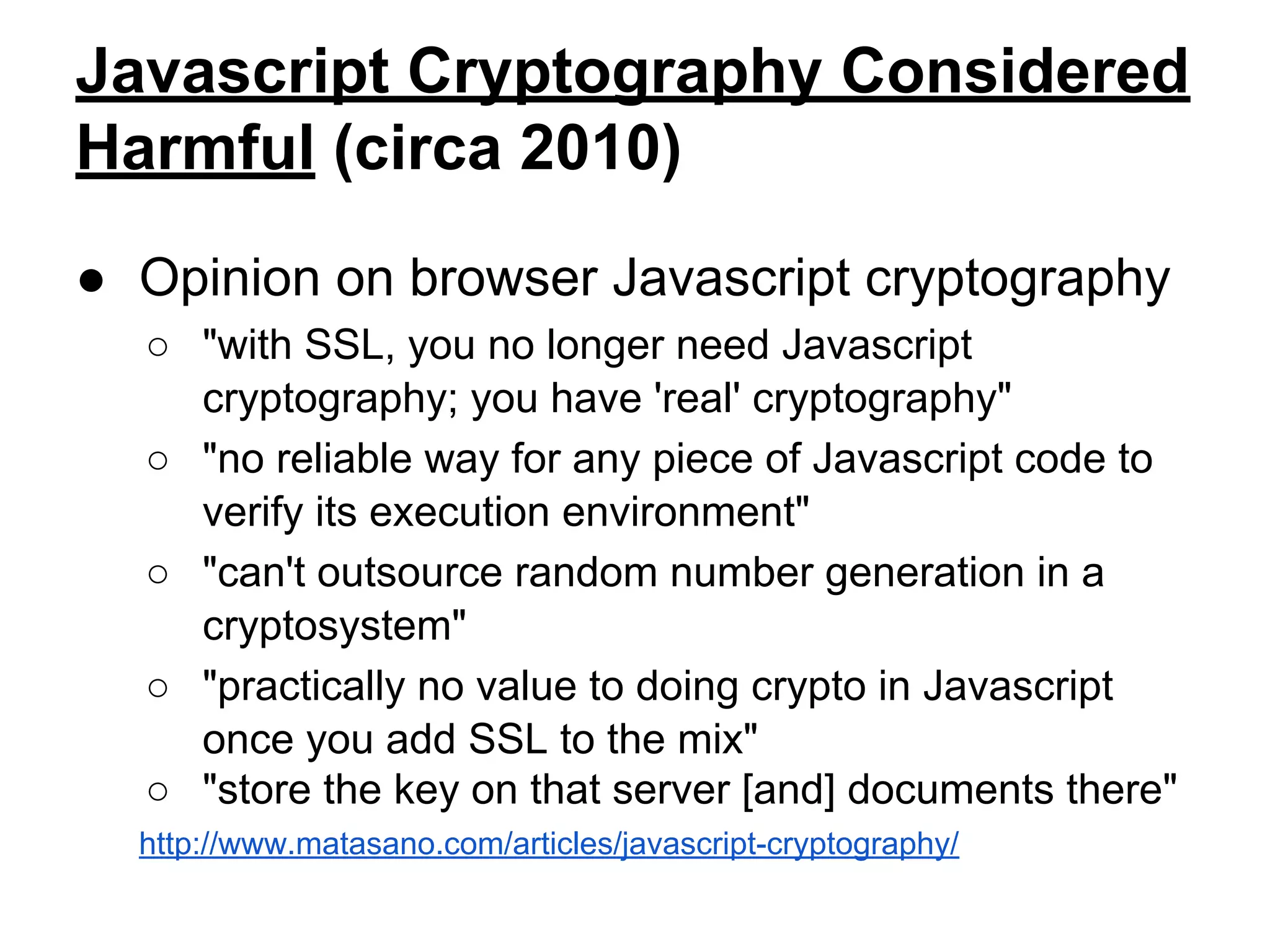 Javascript Cryptography Considered
Harmful (circa 2010)
● Opinion on browser Javascript cryptography
○ "with SSL, you no longer need Javascript
cryptography; you have 'real' cryptography"
○ "no reliable way for any piece of Javascript code to
verify its execution environment"
○ "can't outsource random number generation in a
cryptosystem"
○ "practically no value to doing crypto in Javascript
once you add SSL to the mix"
○ "store the key on that server [and] documents there"
http://www.matasano.com/articles/javascript-cryptography/

 