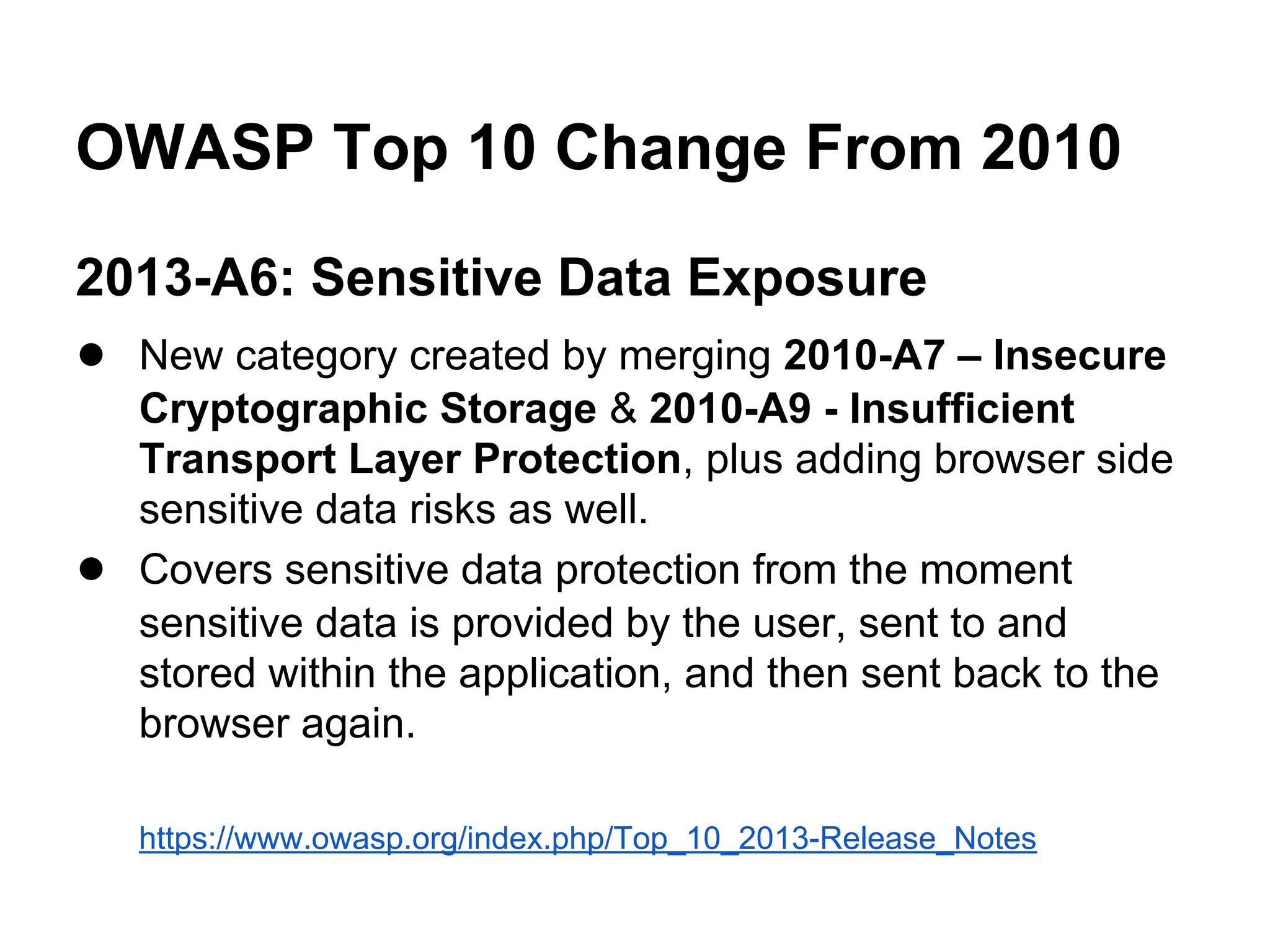 OWASP Top 10 Change From 2010
2013-A6: Sensitive Data Exposure
● New category created by merging 2010-A7 – Insecure

●

Cryptographic Storage & 2010-A9 - Insufficient
Transport Layer Protection, plus adding browser side
sensitive data risks as well.
Covers sensitive data protection from the moment
sensitive data is provided by the user, sent to and
stored within the application, and then sent back to the
browser again.
https://www.owasp.org/index.php/Top_10_2013-Release_Notes

 