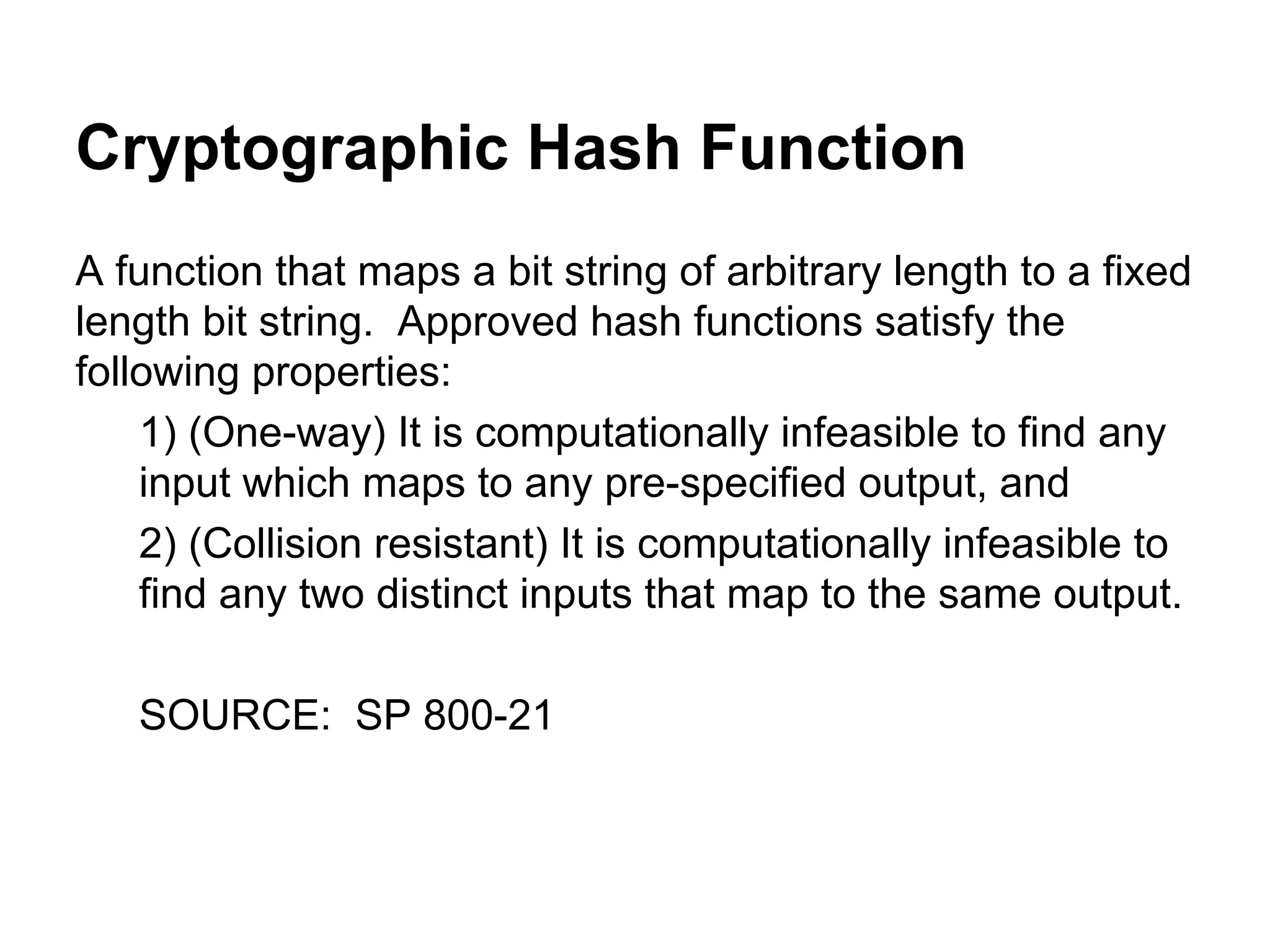 Cryptographic Hash Function
A function that maps a bit string of arbitrary length to a fixed
length bit string. Approved hash functions satisfy the
following properties:
1) (One-way) It is computationally infeasible to find any
input which maps to any pre-specified output, and
2) (Collision resistant) It is computationally infeasible to
find any two distinct inputs that map to the same output.
SOURCE: SP 800-21

 