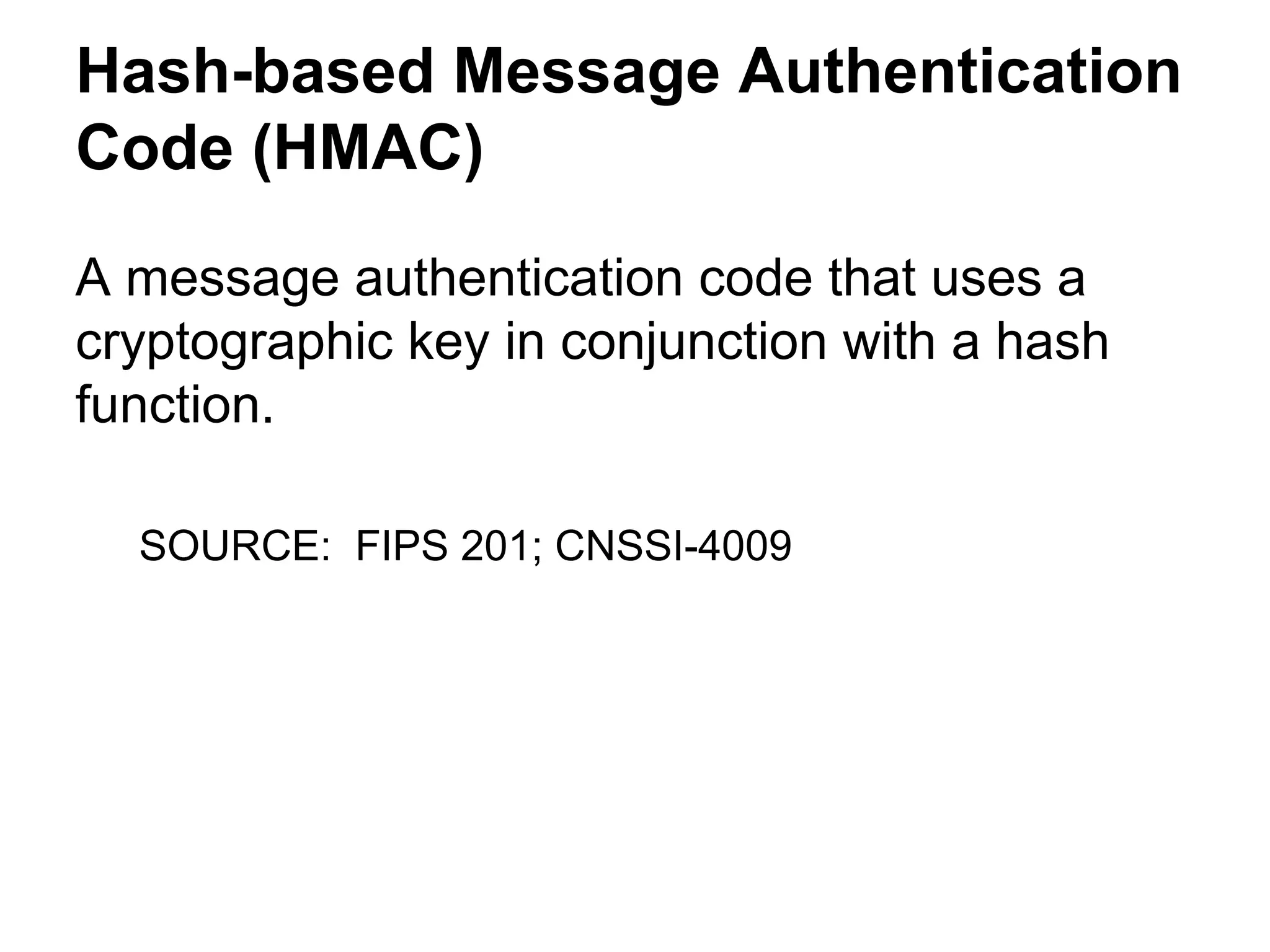 Hash-based Message Authentication
Code (HMAC)
A message authentication code that uses a
cryptographic key in conjunction with a hash
function.
SOURCE: FIPS 201; CNSSI-4009

 