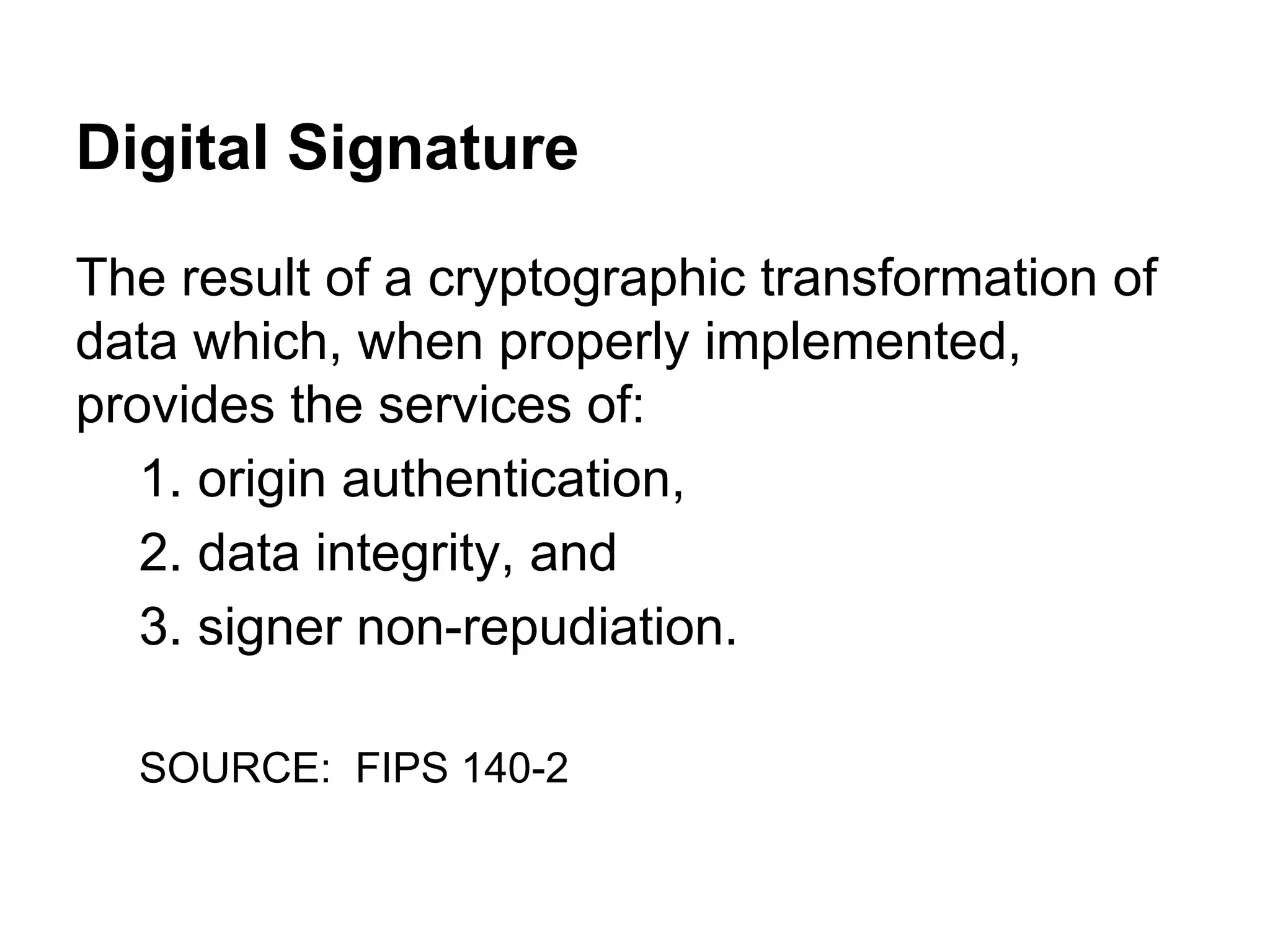 Digital Signature
The result of a cryptographic transformation of
data which, when properly implemented,
provides the services of:
1. origin authentication,
2. data integrity, and
3. signer non-repudiation.
SOURCE: FIPS 140-2

 
