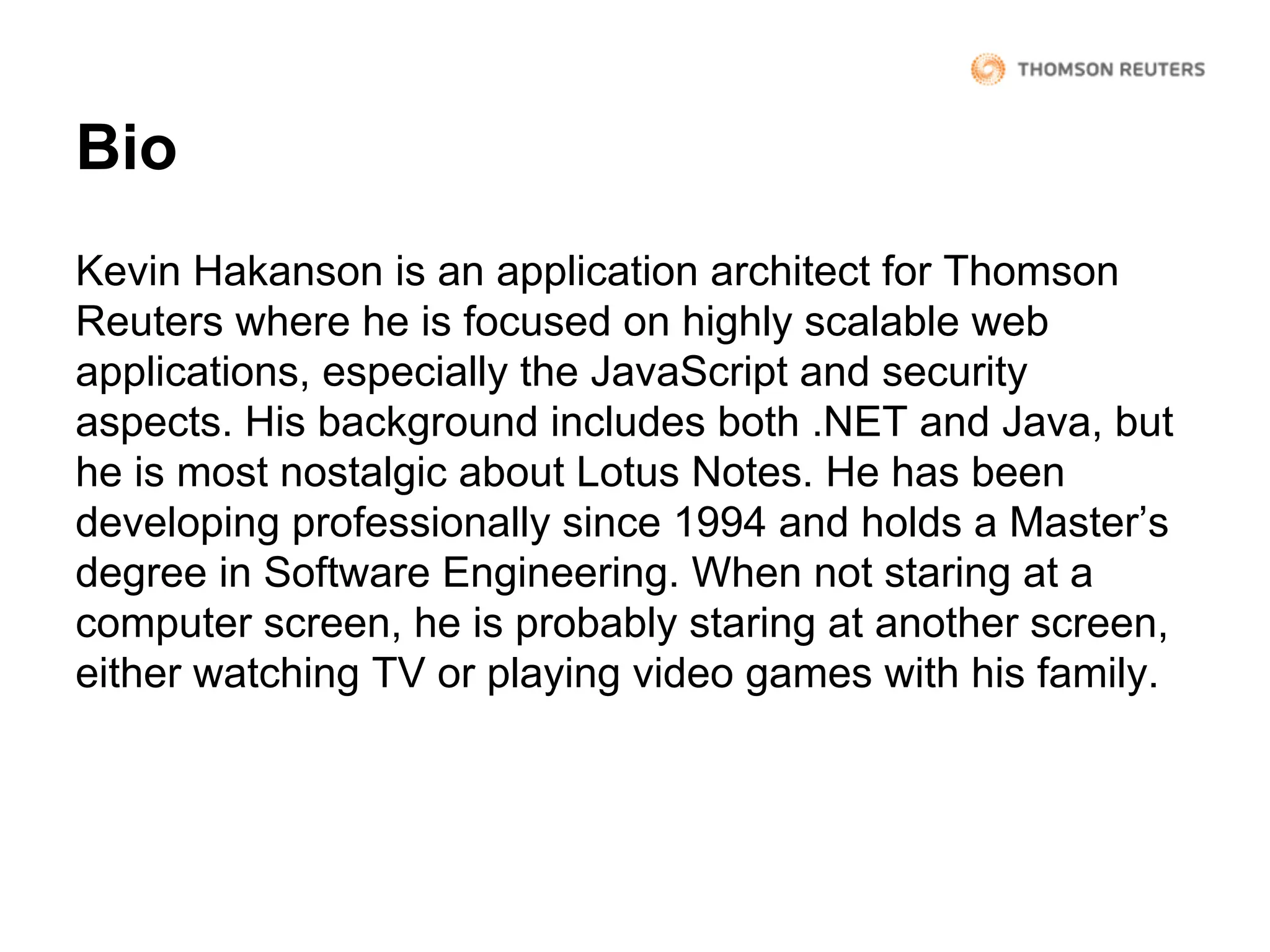Bio
Kevin Hakanson is an application architect for Thomson
Reuters where he is focused on highly scalable web
applications, especially the JavaScript and security
aspects. His background includes both .NET and Java, but
he is most nostalgic about Lotus Notes. He has been
developing professionally since 1994 and holds a Master’s
degree in Software Engineering. When not staring at a
computer screen, he is probably staring at another screen,
either watching TV or playing video games with his family.

 