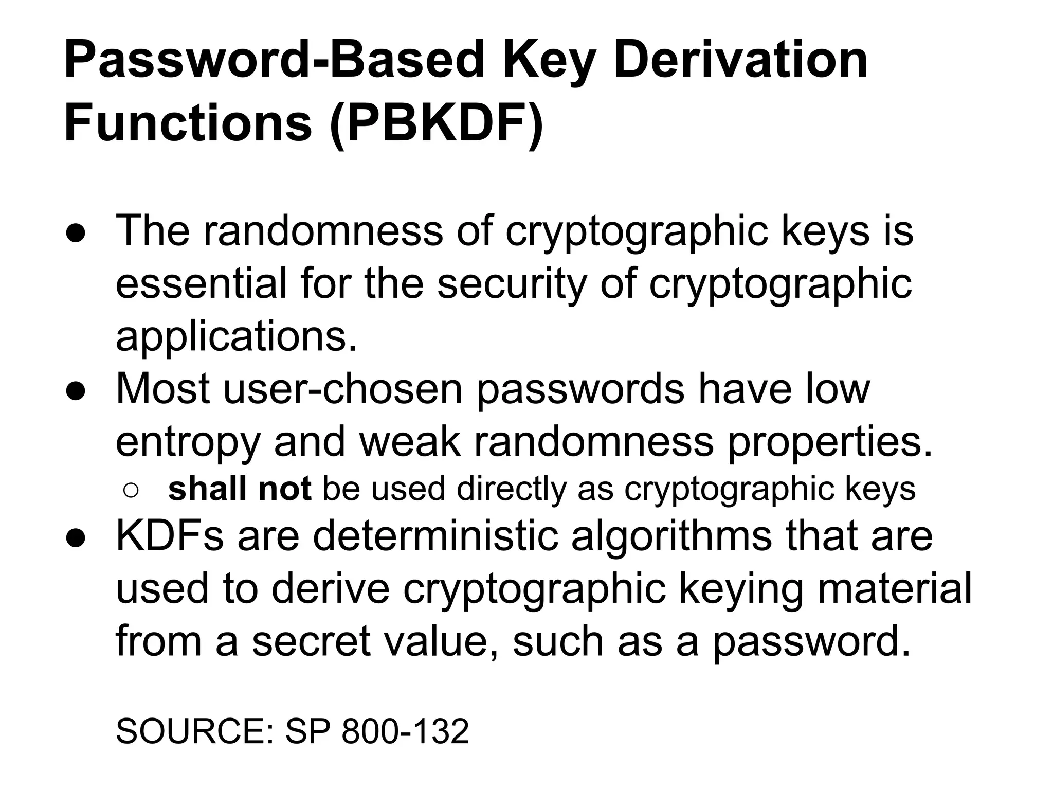 Password-Based Key Derivation
Functions (PBKDF)
● The randomness of cryptographic keys is
essential for the security of cryptographic
applications.
● Most user-chosen passwords have low
entropy and weak randomness properties.
○ shall not be used directly as cryptographic keys

● KDFs are deterministic algorithms that are
used to derive cryptographic keying material
from a secret value, such as a password.
SOURCE: SP 800-132

 