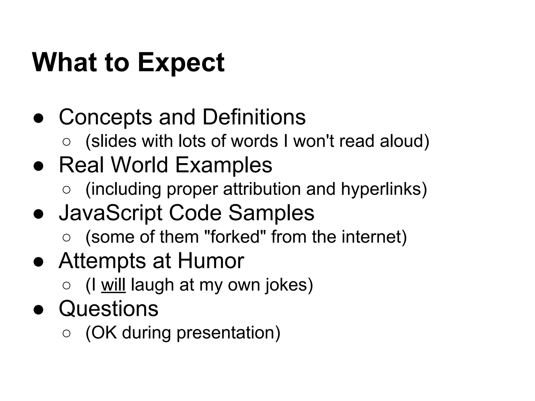 What to Expect
● Concepts and Definitions
○ (slides with lots of words I won't read aloud)

● Real World Examples
○ (including proper attribution and hyperlinks)

● JavaScript Code Samples
○ (some of them "forked" from the internet)

● Attempts at Humor
○ (I will laugh at my own jokes)

● Questions
○ (OK during presentation)

 