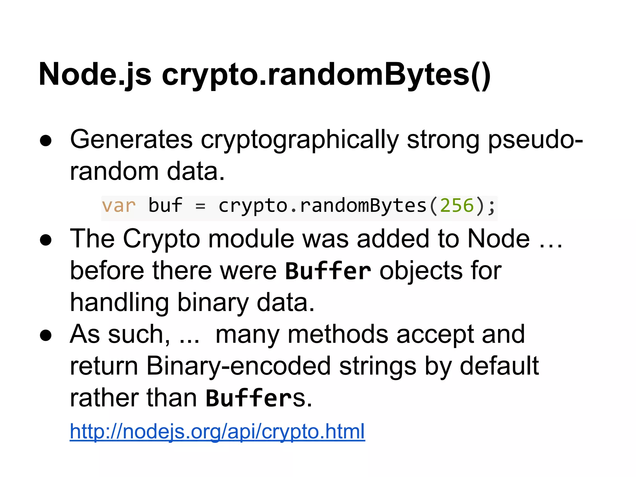 Node.js crypto.randomBytes()
● Generates cryptographically strong pseudorandom data.
var buf = crypto.randomBytes(256);

● The Crypto module was added to Node …
before there were Buffer objects for
handling binary data.
● As such, ... many methods accept and
return Binary-encoded strings by default
rather than Buffers.
http://nodejs.org/api/crypto.html

 