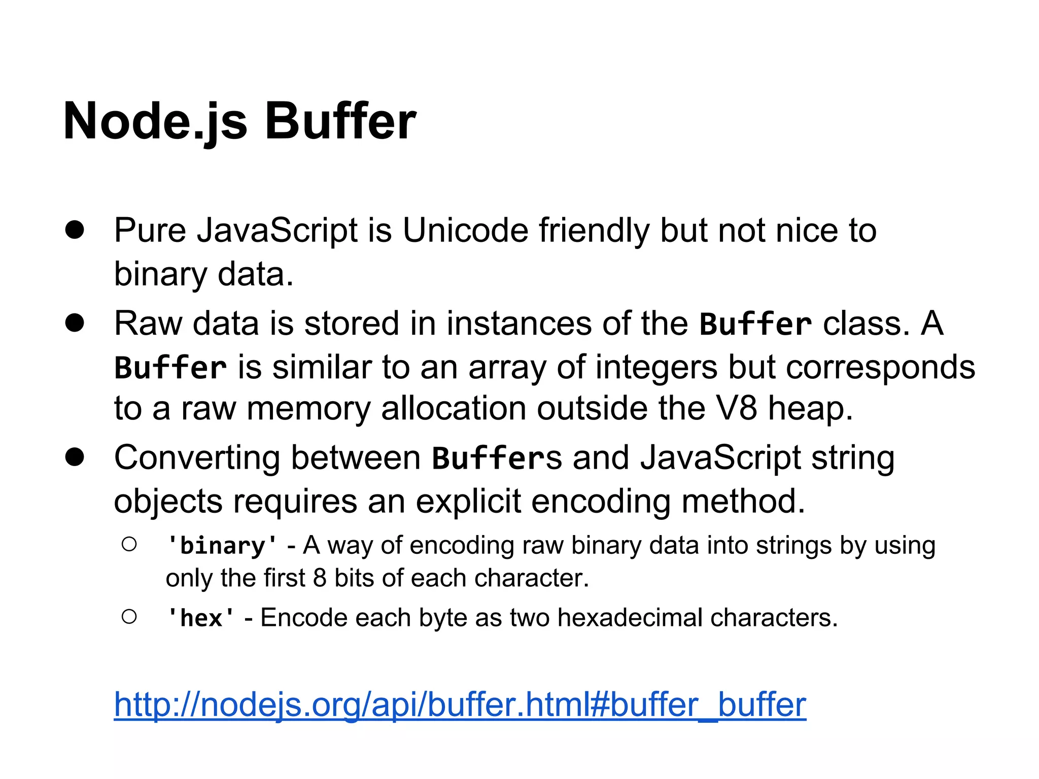 Node.js Buffer
● Pure JavaScript is Unicode friendly but not nice to
●
●

binary data.
Raw data is stored in instances of the Buffer class. A
Buffer is similar to an array of integers but corresponds
to a raw memory allocation outside the V8 heap.
Converting between Buffers and JavaScript string
objects requires an explicit encoding method.
○ 'binary' - A way of encoding raw binary data into strings by using
only the first 8 bits of each character.

○

'hex' - Encode each byte as two hexadecimal characters.

http://nodejs.org/api/buffer.html#buffer_buffer

 