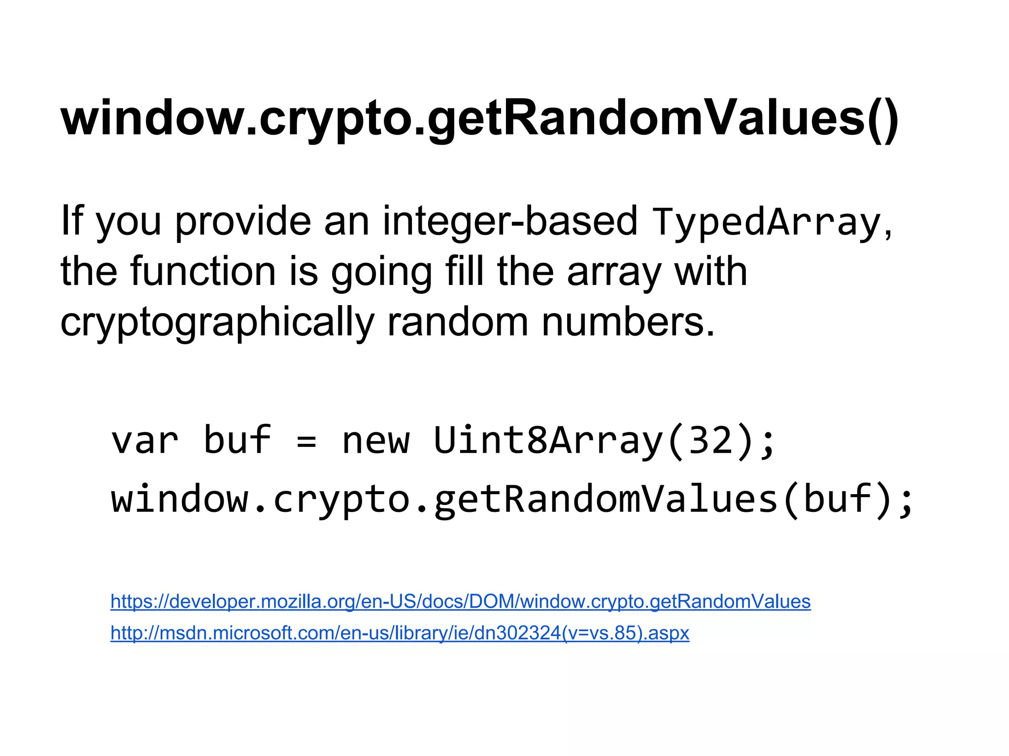 window.crypto.getRandomValues()
If you provide an integer-based TypedArray,
the function is going fill the array with
cryptographically random numbers.
var buf = new Uint8Array(32);
window.crypto.getRandomValues(buf);
https://developer.mozilla.org/en-US/docs/DOM/window.crypto.getRandomValues
http://msdn.microsoft.com/en-us/library/ie/dn302324(v=vs.85).aspx

 