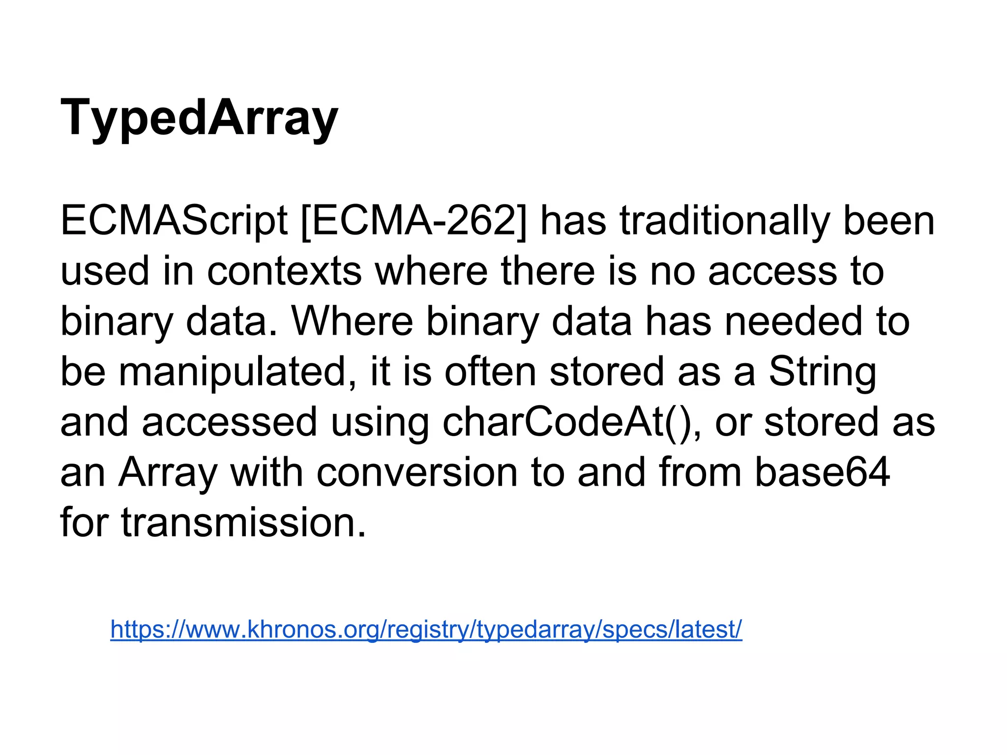 TypedArray
ECMAScript [ECMA-262] has traditionally been
used in contexts where there is no access to
binary data. Where binary data has needed to
be manipulated, it is often stored as a String
and accessed using charCodeAt(), or stored as
an Array with conversion to and from base64
for transmission.
https://www.khronos.org/registry/typedarray/specs/latest/

 