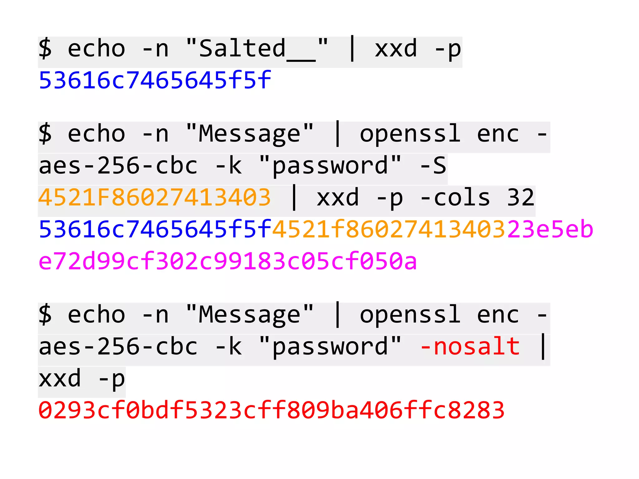 $ echo -n "Salted__" | xxd -p
53616c7465645f5f
$ echo -n "Message" | openssl enc aes-256-cbc -k "password" -S
4521F86027413403 | xxd -p -cols 32
53616c7465645f5f4521f8602741340323e5eb
e72d99cf302c99183c05cf050a
$ echo -n "Message" | openssl enc aes-256-cbc -k "password" -nosalt |
xxd -p
0293cf0bdf5323cff809ba406ffc8283

 