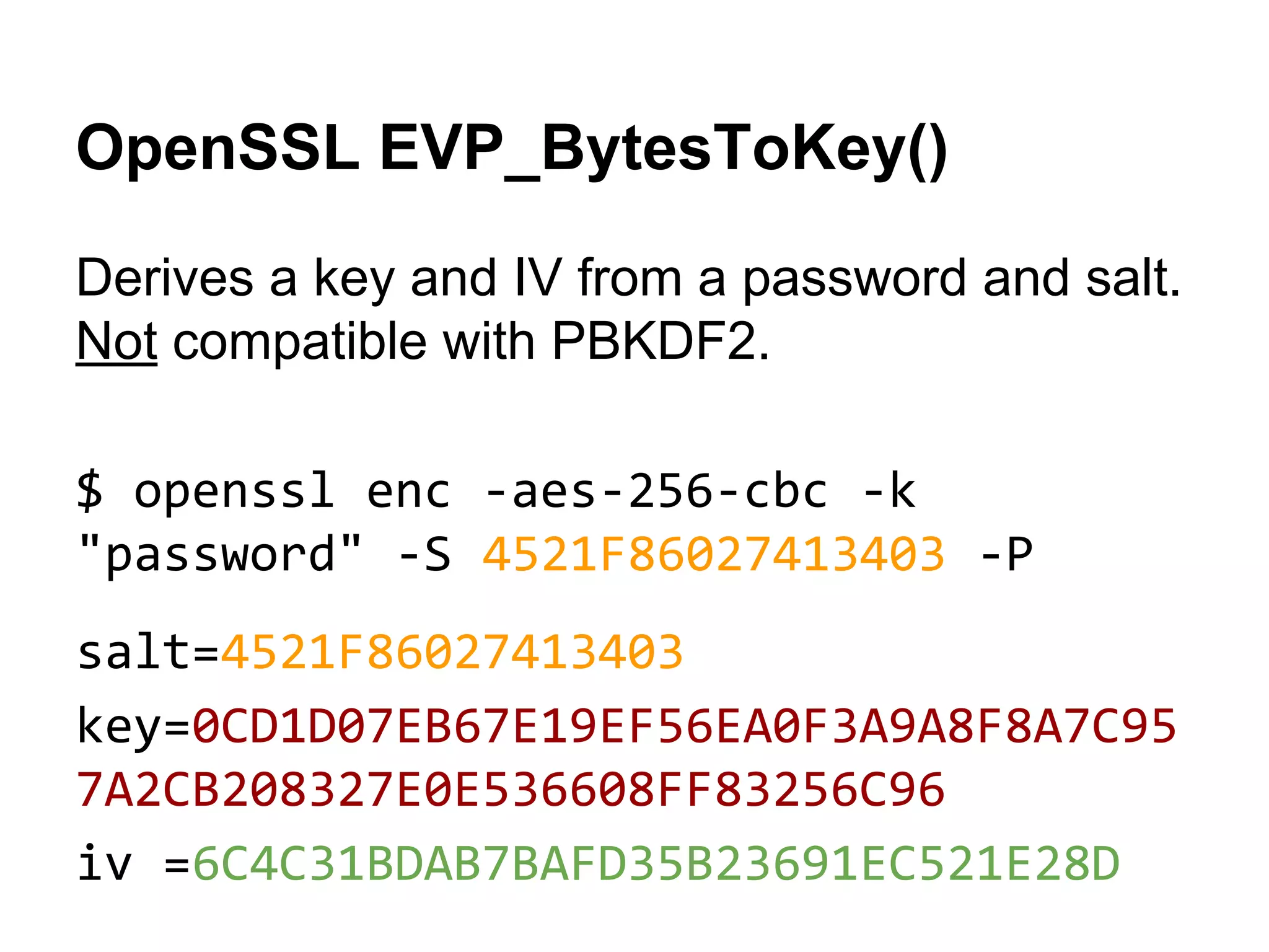 OpenSSL EVP_BytesToKey()
Derives a key and IV from a password and salt.
Not compatible with PBKDF2.
$ openssl enc -aes-256-cbc -k
"password" -S 4521F86027413403 -P
salt=4521F86027413403
key=0CD1D07EB67E19EF56EA0F3A9A8F8A7C95
7A2CB208327E0E536608FF83256C96
iv =6C4C31BDAB7BAFD35B23691EC521E28D

 