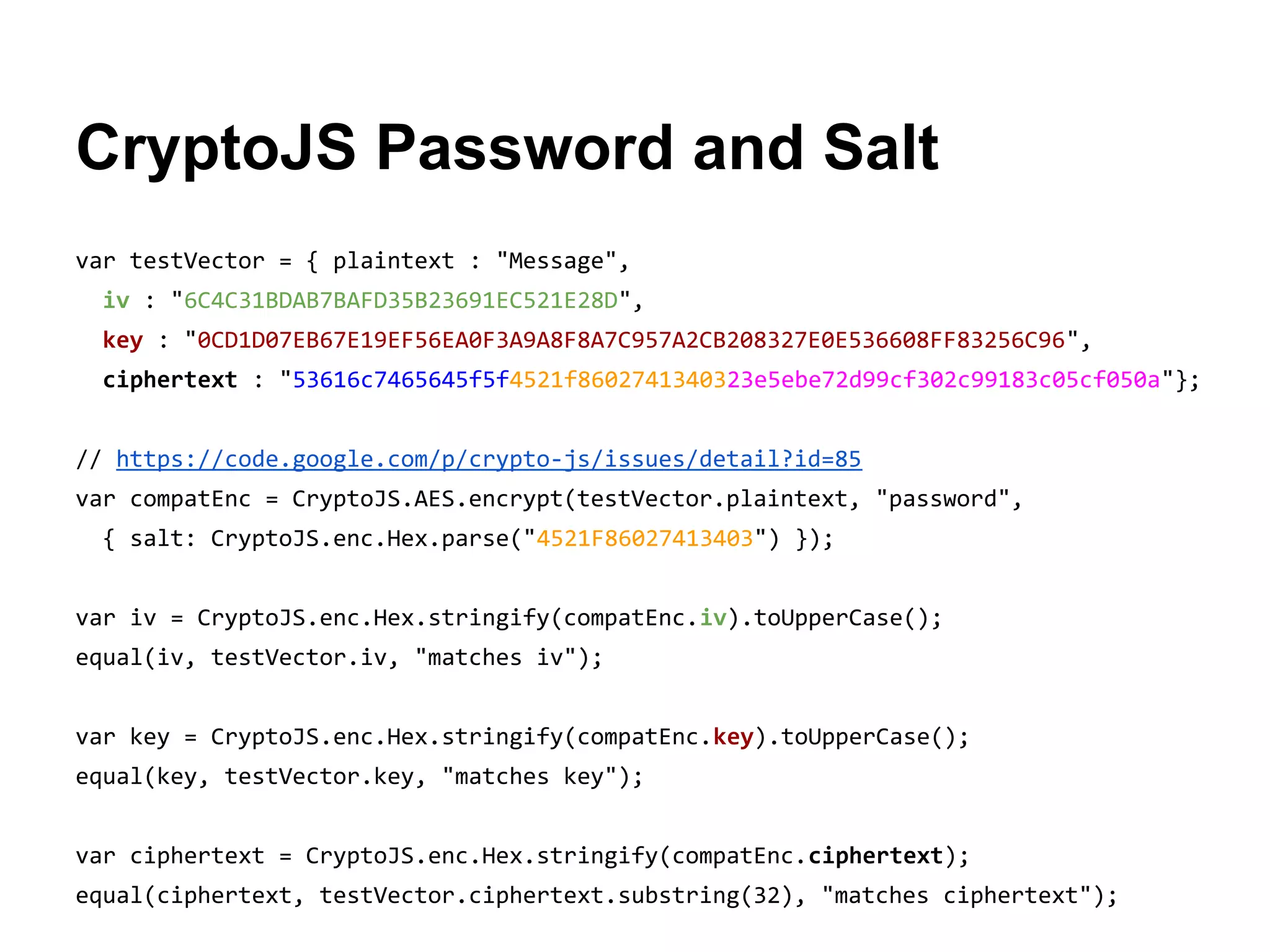 CryptoJS Password and Salt
var testVector = { plaintext : "Message",
iv : "6C4C31BDAB7BAFD35B23691EC521E28D",
key : "0CD1D07EB67E19EF56EA0F3A9A8F8A7C957A2CB208327E0E536608FF83256C96",
ciphertext : "53616c7465645f5f4521f8602741340323e5ebe72d99cf302c99183c05cf050a"};
// https://code.google.com/p/crypto-js/issues/detail?id=85
var compatEnc = CryptoJS.AES.encrypt(testVector.plaintext, "password",
{ salt: CryptoJS.enc.Hex.parse("4521F86027413403") });
var iv = CryptoJS.enc.Hex.stringify(compatEnc.iv).toUpperCase();
equal(iv, testVector.iv, "matches iv");
var key = CryptoJS.enc.Hex.stringify(compatEnc.key).toUpperCase();
equal(key, testVector.key, "matches key");
var ciphertext = CryptoJS.enc.Hex.stringify(compatEnc.ciphertext);
equal(ciphertext, testVector.ciphertext.substring(32), "matches ciphertext");

 