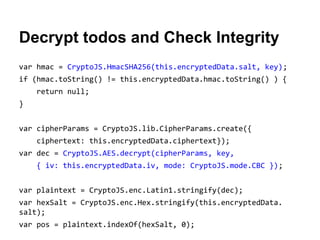 Decrypt todos and Check Integrity
var hmac = CryptoJS.HmacSHA256(this.encryptedData.salt, key);
if (hmac.toString() != this.encryptedData.hmac.toString() ) {
return null;
}
var cipherParams = CryptoJS.lib.CipherParams.create({
ciphertext: this.encryptedData.ciphertext});
var dec = CryptoJS.AES.decrypt(cipherParams, key,
{ iv: this.encryptedData.iv, mode: CryptoJS.mode.CBC });
var plaintext = CryptoJS.enc.Latin1.stringify(dec);
var hexSalt = CryptoJS.enc.Hex.stringify(this.encryptedData.
salt);
var pos = plaintext.indexOf(hexSalt, 0);

 