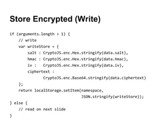 Store Encrypted (Write)
if (arguments.length > 1) {
// write
var writeStore = {
salt : CryptoJS.enc.Hex.stringify(data.salt),
hmac : CryptoJS.enc.Hex.stringify(data.hmac),
iv :

CryptoJS.enc.Hex.stringify(data.iv),

ciphertext :
CryptoJS.enc.Base64.stringify(data.ciphertext)
};
return localStorage.setItem(namespace,
JSON.stringify(writeStore));
} else {
// read on next slide
}

 
