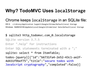 Why? TodoMVC Uses localStorage
Chrome keeps localStorage in an SQLite file:
OS X:

~/Library/Application Support/Google/Chrome/Default/Local Storage

Windows: %HOMEPATH%AppDataLocalGoogleChromeUser DataDefaultLocal Storage

$ sqlite3 http_todomvc.com_0.localstorage
SQLite version 3.7.5
Enter ".help" for instructions
Enter SQL statements terminated with a ";"
sqlite> select * from ItemTable;
todos-jquery|[{"id":"b6731fa4-2e52-43c1-ae2f4d431f9bef75","title":"secure todos with
JavaScript cryptography","completed":false}]

 