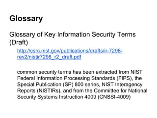 Glossary
Glossary of Key Information Security Terms
(Draft)
http://csrc.nist.gov/publications/drafts/ir-7298rev2/nistir7298_r2_draft.pdf
common security terms has been extracted from NIST
Federal Information Processing Standards (FIPS), the
Special Publication (SP) 800 series, NIST Interagency
Reports (NISTIRs), and from the Committee for National
Security Systems Instruction 4009 (CNSSI-4009)

 