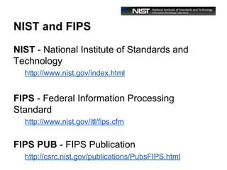 NIST and FIPS
NIST - National Institute of Standards and
Technology
http://www.nist.gov/index.html

FIPS - Federal Information Processing
Standard
http://www.nist.gov/itl/fips.cfm

FIPS PUB - FIPS Publication
http://csrc.nist.gov/publications/PubsFIPS.html

 