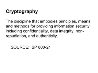 Cryptography
The discipline that embodies principles, means,
and methods for providing information security,
including confidentiality, data integrity, nonrepudiation, and authenticity.
SOURCE: SP 800-21

 