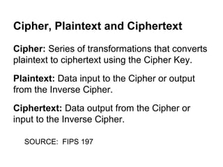 Cipher, Plaintext and Ciphertext
Cipher: Series of transformations that converts
plaintext to ciphertext using the Cipher Key.
Plaintext: Data input to the Cipher or output
from the Inverse Cipher.
Ciphertext: Data output from the Cipher or
input to the Inverse Cipher.
SOURCE: FIPS 197

 