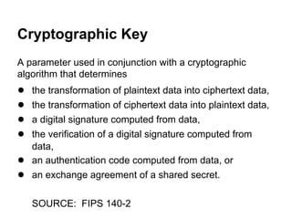 Cryptographic Key
A parameter used in conjunction with a cryptographic
algorithm that determines

●
●
●
●
●
●

the transformation of plaintext data into ciphertext data,
the transformation of ciphertext data into plaintext data,
a digital signature computed from data,
the verification of a digital signature computed from
data,
an authentication code computed from data, or
an exchange agreement of a shared secret.
SOURCE: FIPS 140-2

 