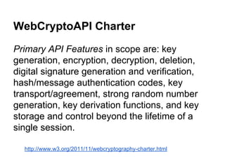 WebCryptoAPI Charter
Primary API Features in scope are: key
generation, encryption, decryption, deletion,
digital signature generation and verification,
hash/message authentication codes, key
transport/agreement, strong random number
generation, key derivation functions, and key
storage and control beyond the lifetime of a
single session.
http://www.w3.org/2011/11/webcryptography-charter.html

 