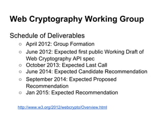 Web Cryptography Working Group
Schedule of Deliverables
○ April 2012: Group Formation
○ June 2012: Expected first public Working Draft of
Web Cryptography API spec
○ October 2013: Expected Last Call
○ June 2014: Expected Candidate Recommendation
○ September 2014: Expected Proposed
Recommendation
○ Jan 2015: Expected Recommendation
http://www.w3.org/2012/webcrypto/Overview.html

 