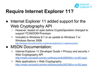 Require Internet Explorer 11?
● Internet Explorer 11 added support for the
Web Cryptography API
○ However, based on spec before CryptoOperation changed to
support TC39/DOM Promises
○ Included in Windows 8.1 or as update to Windows 7 or
Windows Server 2008
http://windows.microsoft.com/en-us/internet-explorer/ie-11-release-preview

● MSDN Documentation:
○ Internet Explorer 11 Developer Guide > Privacy and security >
Web Cryptography API
http://msdn.microsoft.com/en-us/library/ie/dn265046(v=vs.85).aspx

○ Web applications > Web Cryptography
http://msdn.microsoft.com/en-us/library/ie/dn302338(v=vs.85).aspx

 